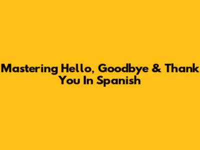 Mastering Hello, Goodbye & Thank You In Spanish