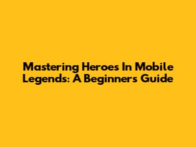 Mastering Heroes In Mobile Legends: A Beginner's Guide