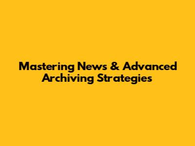 Mastering News & Advanced Archiving Strategies