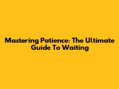 Mastering Patience: The Ultimate Guide To Waiting