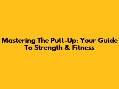 Mastering The Pull-Up: Your Guide To Strength & Fitness