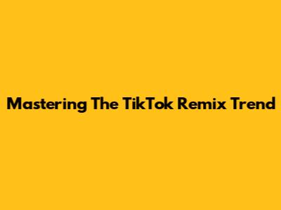 Mastering The TikTok Remix Trend