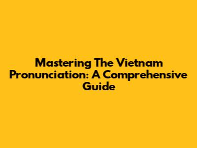 Mastering The Vietnam Pronunciation: A Comprehensive Guide