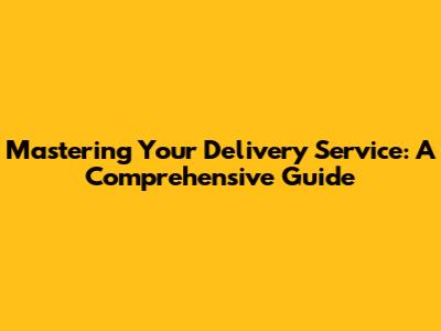 Mastering Your Delivery Service: A Comprehensive Guide