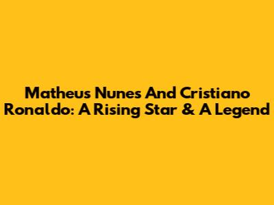 Matheus Nunes And Cristiano Ronaldo: A Rising Star & A Legend