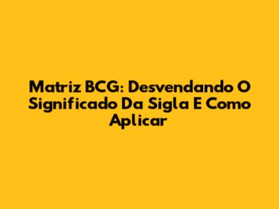 Matriz BCG: Desvendando O Significado Da Sigla E Como Aplicar
