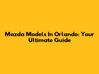 Mazda Models In Orlando: Your Ultimate Guide