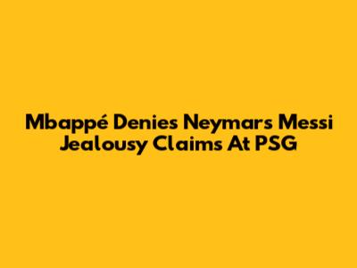 Mbappé Denies Neymar's Messi Jealousy Claims At PSG