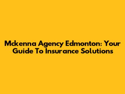 Mckenna Agency Edmonton: Your Guide To Insurance Solutions