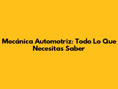 Mecánica Automotriz: Todo Lo Que Necesitas Saber