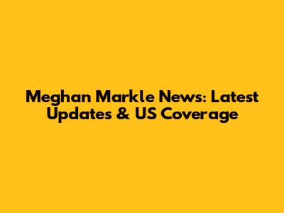 Meghan Markle News: Latest Updates & US Coverage