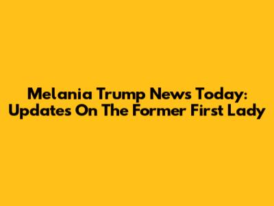 Melania Trump News Today: Updates On The Former First Lady