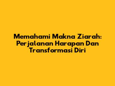 Memahami Makna Ziarah: Perjalanan Harapan Dan Transformasi Diri