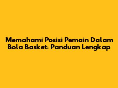 Memahami Posisi Pemain Dalam Bola Basket: Panduan Lengkap