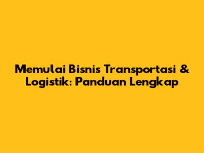 Memulai Bisnis Transportasi & Logistik: Panduan Lengkap
