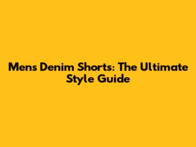 Men's Denim Shorts: The Ultimate Style Guide