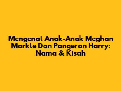 Mengenal Anak-Anak Meghan Markle Dan Pangeran Harry: Nama & Kisah