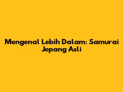 Mengenal Lebih Dalam: Samurai Jepang Asli