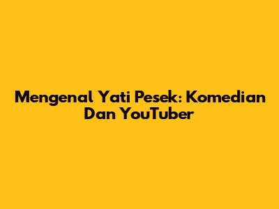 Mengenal Yati Pesek: Komedian Dan YouTuber