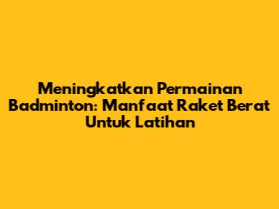 Meningkatkan Permainan Badminton: Manfaat Raket Berat Untuk Latihan