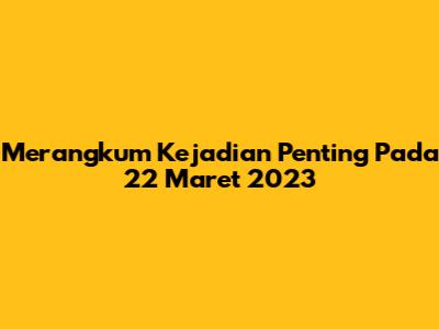 Merangkum Kejadian Penting Pada 22 Maret 2023