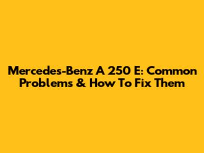 Mercedes-Benz A 250 E: Common Problems & How To Fix Them