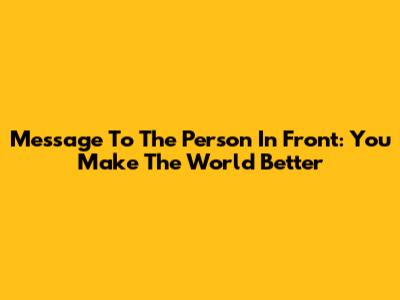 Message To The Person In Front: You Make The World Better