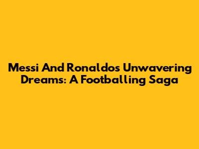 Messi And Ronaldo's Unwavering Dreams: A Footballing Saga