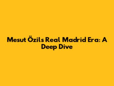 Mesut Özil's Real Madrid Era: A Deep Dive