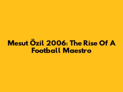 Mesut Özil 2006: The Rise Of A Football Maestro