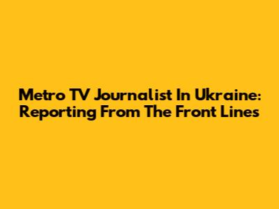 Metro TV Journalist In Ukraine: Reporting From The Front Lines