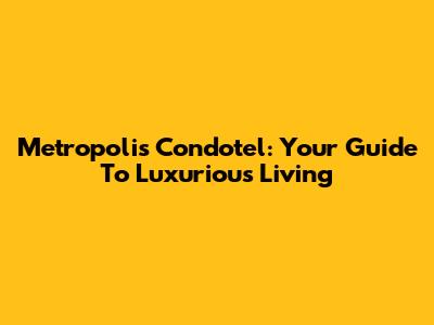 Metropolis Condotel: Your Guide To Luxurious Living