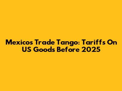 Mexico's Trade Tango: Tariffs On US Goods Before 2025