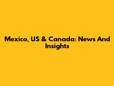 Mexico, US & Canada: News And Insights