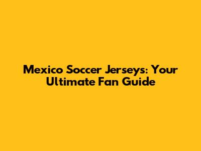 Mexico Soccer Jerseys: Your Ultimate Fan Guide