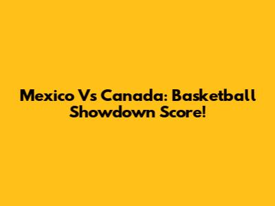 Mexico Vs Canada: Basketball Showdown Score!