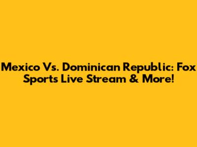 Mexico Vs. Dominican Republic: Fox Sports Live Stream & More!