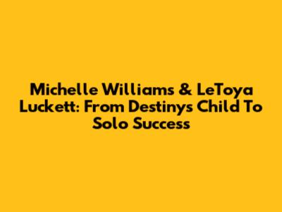 Michelle Williams & LeToya Luckett: From Destiny's Child To Solo Success