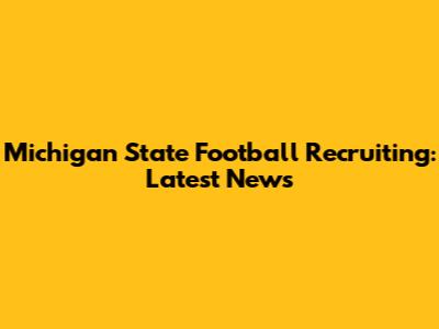 Michigan State Football Recruiting: Latest News