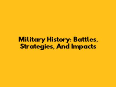 Military History: Battles, Strategies, And Impacts