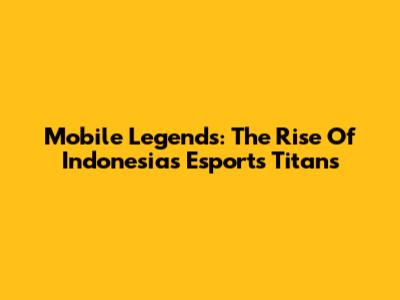 Mobile Legends: The Rise Of Indonesia's Esports Titans