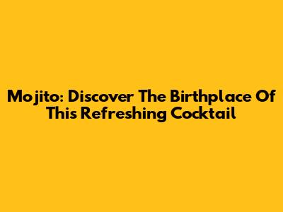 Mojito: Discover The Birthplace Of This Refreshing Cocktail