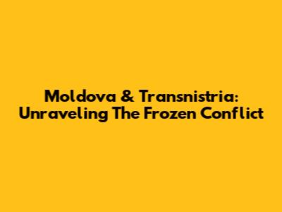 Moldova & Transnistria: Unraveling The Frozen Conflict