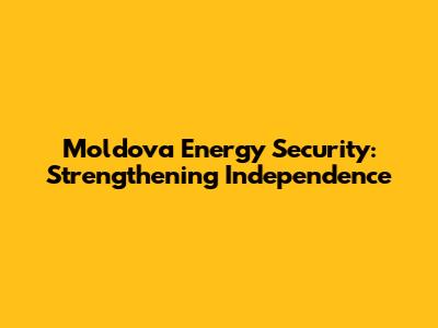 Moldova Energy Security: Strengthening Independence