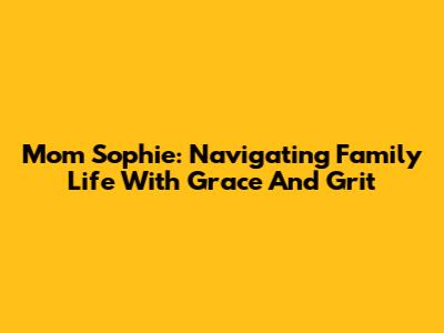 Mom Sophie: Navigating Family Life With Grace And Grit
