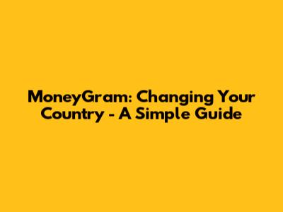 MoneyGram: Changing Your Country - A Simple Guide