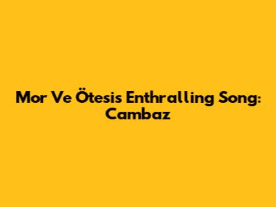 Mor Ve Ötesi's Enthralling Song: Cambaz