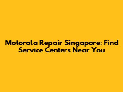 Motorola Repair Singapore: Find Service Centers Near You