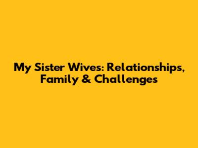 My Sister Wives: Relationships, Family & Challenges