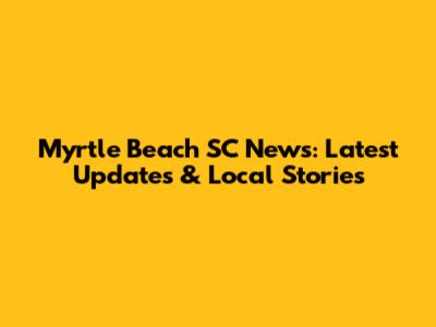 Myrtle Beach SC News: Latest Updates & Local Stories